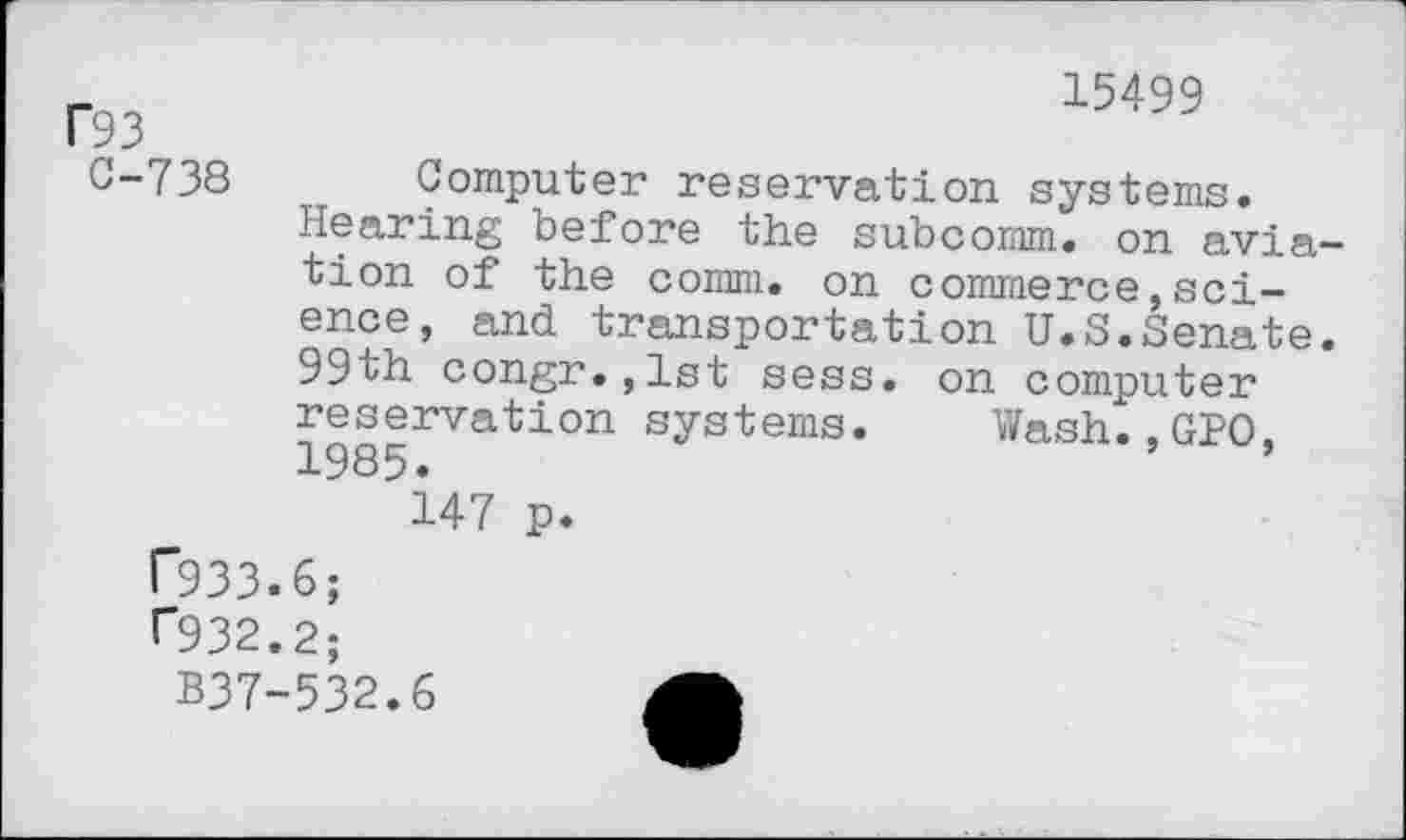 ﻿f93
C-738
15499
Computer reservation systems. Hearing before the subcomm, on aviation of the comm, on commerce,science, and transportation U.S.Senate. 99th congr.,lst sess. on computer reservation systems. Wash..GPO, 1985.
147 p.
r933.6;
r932.2;
B37-532.6